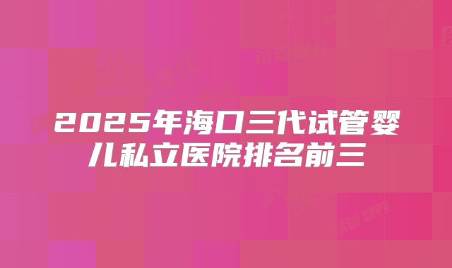 2025年海口三代试管婴儿私立医院排名前三