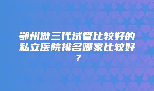 鄂州做三代试管比较好的私立医院排名哪家比较好？