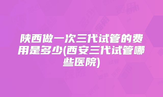 陕西做一次三代试管的费用是多少(西安三代试管哪些医院)