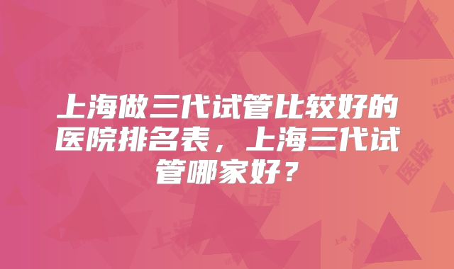 上海做三代试管比较好的医院排名表，上海三代试管哪家好？