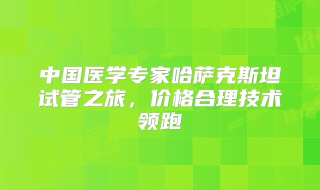 中国医学专家哈萨克斯坦试管之旅，价格合理技术领跑