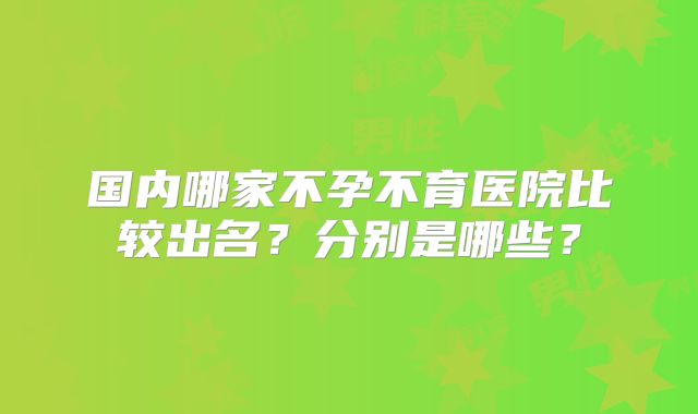 国内哪家不孕不育医院比较出名？分别是哪些？