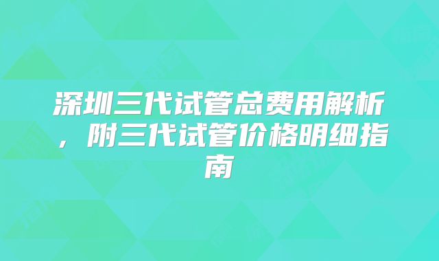 深圳三代试管总费用解析，附三代试管价格明细指南