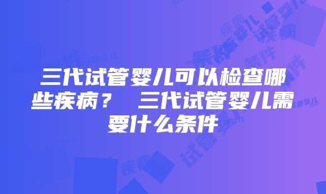 三代试管婴儿可以检查哪些疾病? 三代试管婴儿需要什么条件