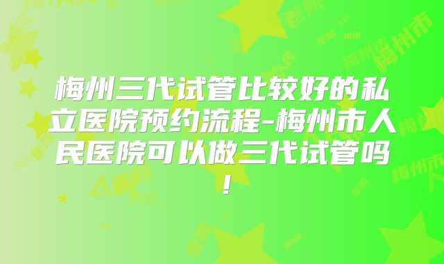梅州三代试管比较好的私立医院预约流程-梅州市人民医院可以做三代试管吗！