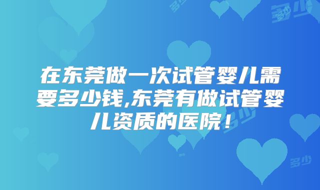 在东莞做一次试管婴儿需要多少钱,东莞有做试管婴儿资质的医院!