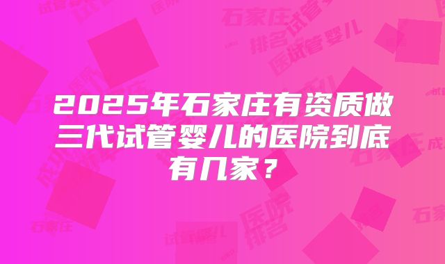 2025年石家庄有资质做三代试管婴儿的医院到底有几家？