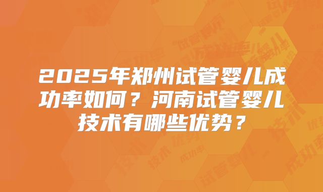 2025年郑州试管婴儿成功率如何？河南试管婴儿技术有哪些优势？
