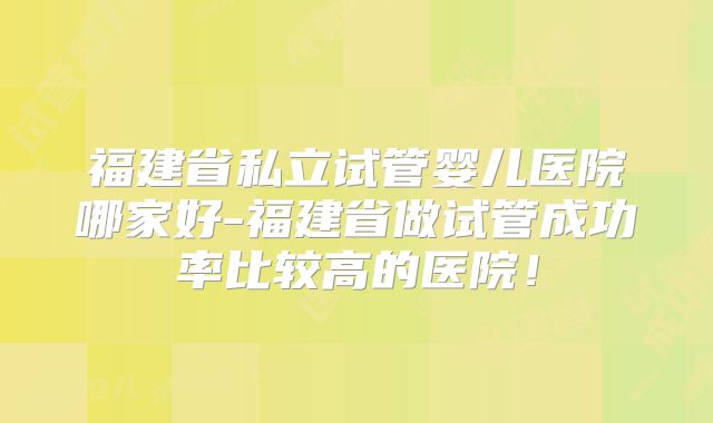 福建省私立试管婴儿医院哪家好-福建省做试管成功率比较高的医院！