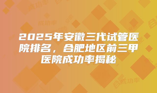 2025年安徽三代试管医院排名，合肥地区前三甲医院成功率揭秘