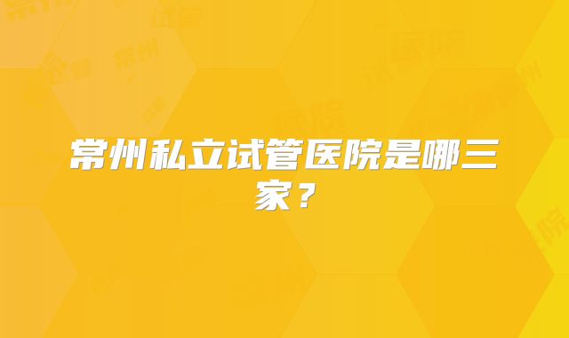 常州私立试管医院是哪三家？