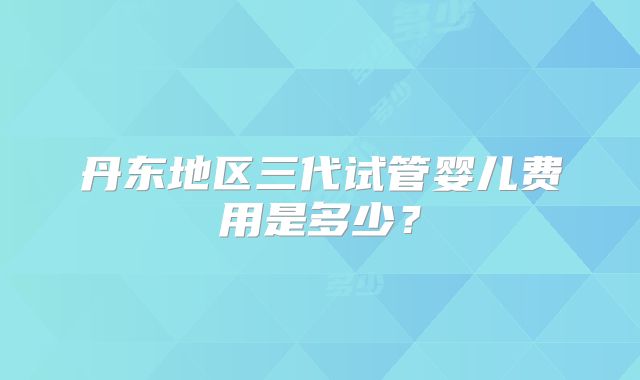 丹东地区三代试管婴儿费用是多少？