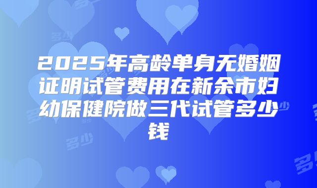 2025年高龄单身无婚姻证明试管费用在新余市妇幼保健院做三代试管多少钱