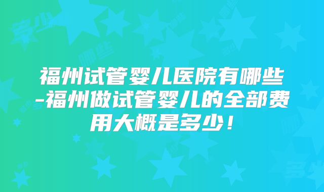 福州试管婴儿医院有哪些-福州做试管婴儿的全部费用大概是多少！