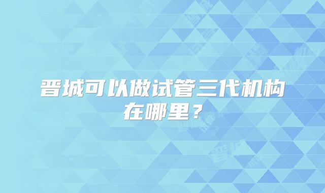 晋城可以做试管三代机构在哪里？