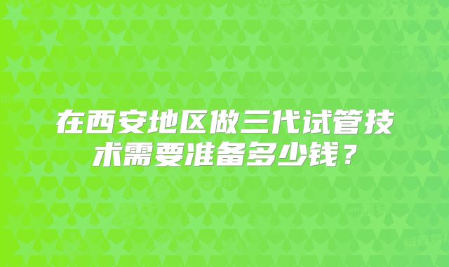 在西安地区做三代试管技术需要准备多少钱？