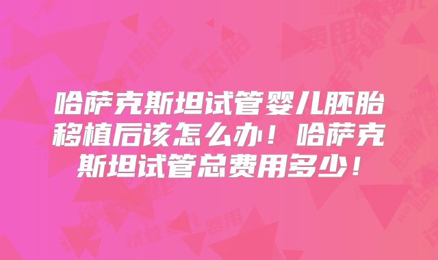 哈萨克斯坦试管婴儿胚胎移植后该怎么办！哈萨克斯坦试管总费用多少！