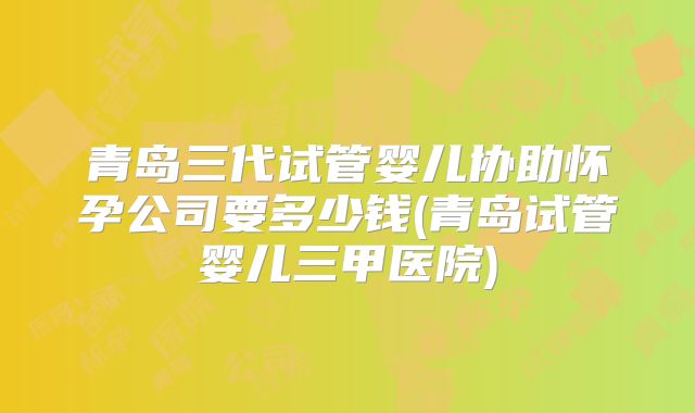 青岛三代试管婴儿协助怀孕公司要多少钱(青岛试管婴儿三甲医院)