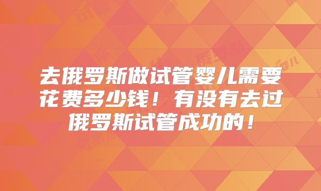 去俄罗斯做试管婴儿需要花费多少钱!有没有去过俄罗斯试管成功的!