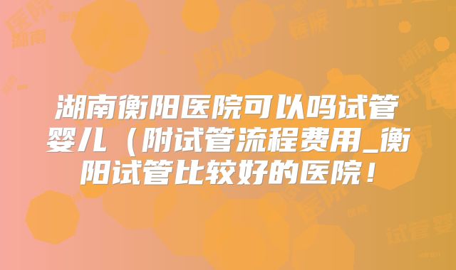 湖南衡阳医院可以吗试管婴儿（附试管流程费用_衡阳试管比较好的医院！