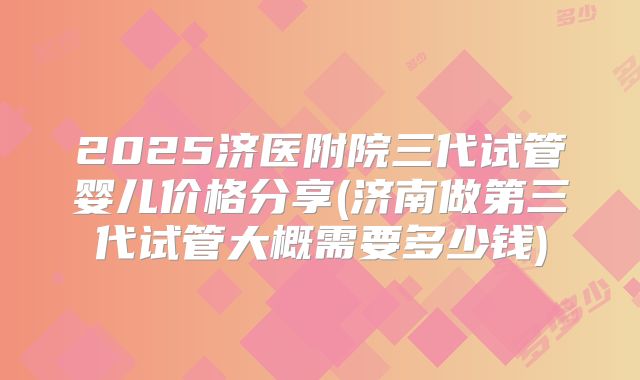 2025济医附院三代试管婴儿价格分享(济南做第三代试管大概需要多少钱)