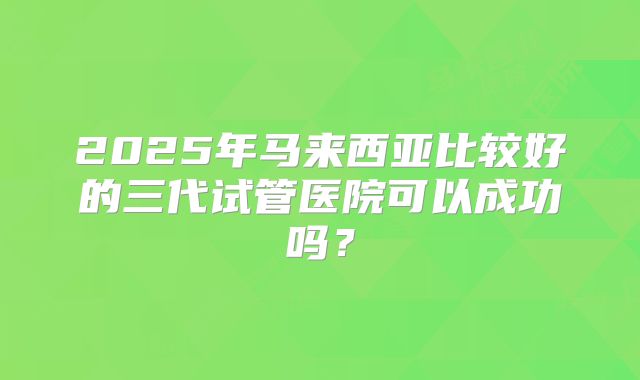 2025年马来西亚比较好的三代试管医院可以成功吗？