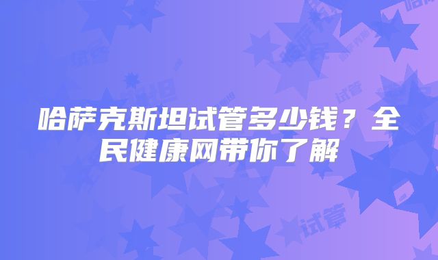 哈萨克斯坦试管多少钱？全民健康网带你了解