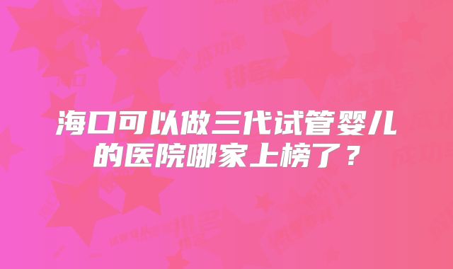 海口可以做三代试管婴儿的医院哪家上榜了？
