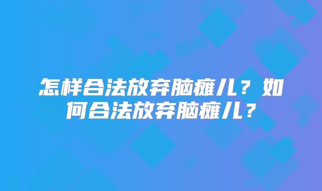 怎样合法放弃脑瘫儿？如何合法放弃脑瘫儿？