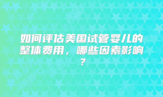 如何评估美国试管婴儿的整体费用,哪些因素影响?