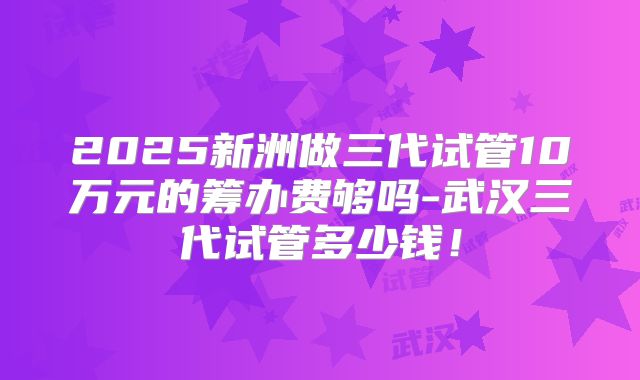 2025新洲做三代试管10万元的筹办费够吗-武汉三代试管多少钱！
