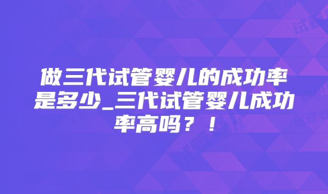 做三代试管婴儿的成功率是多少_三代试管婴儿成功率高吗？！