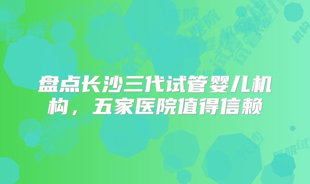 盘点长沙三代试管婴儿机构，五家医院值得信赖