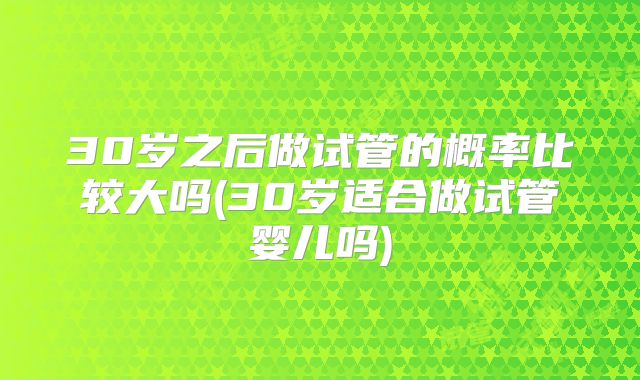 30岁之后做试管的概率比较大吗(30岁适合做试管婴儿吗)