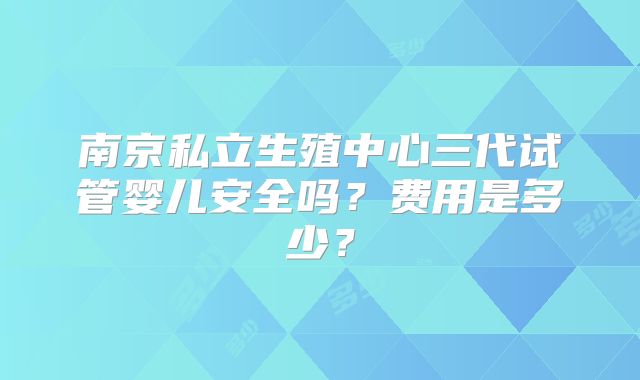 南京私立生殖中心三代试管婴儿安全吗？费用是多少？