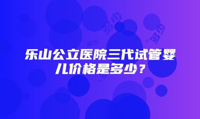 乐山公立医院三代试管婴儿价格是多少？