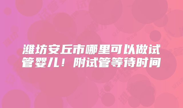 潍坊安丘市哪里可以做试管婴儿!附试管等待时间