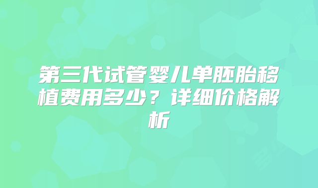 第三代试管婴儿单胚胎移植费用多少？详细价格解析