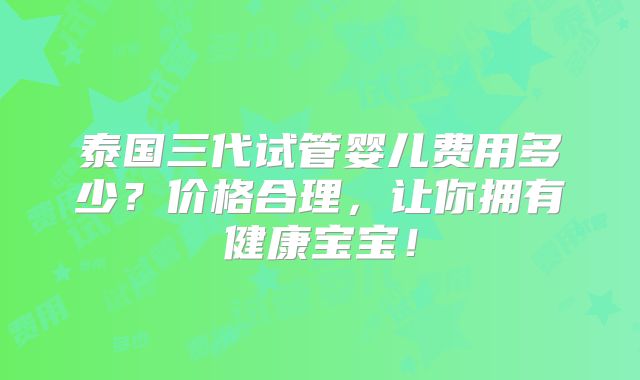 泰国三代试管婴儿费用多少?价格合理,让你拥有健康宝宝!