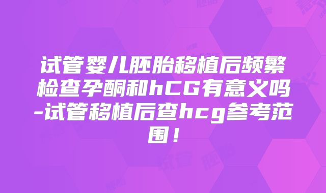 试管婴儿胚胎移植后频繁检查孕酮和hCG有意义吗-试管移植后查hcg参考范围!