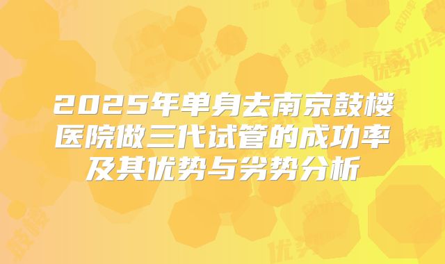 2025年单身去南京鼓楼医院做三代试管的成功率及其优势与劣势分析