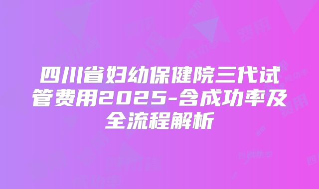 四川省妇幼保健院三代试管费用2025-含成功率及全流程解析