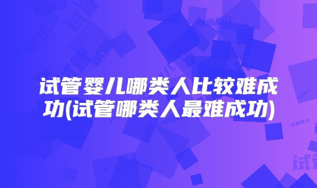 试管婴儿哪类人比较难成功(试管哪类人最难成功)
