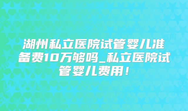 湖州私立医院试管婴儿准备费10万够吗_私立医院试管婴儿费用！