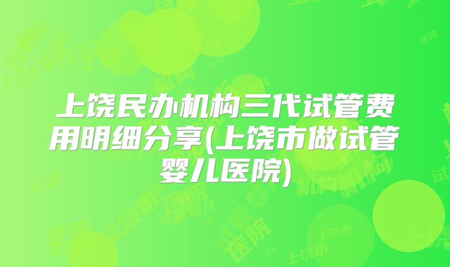 上饶民办机构三代试管费用明细分享(上饶市做试管婴儿医院)