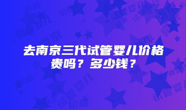 去南京三代试管婴儿价格贵吗?多少钱?