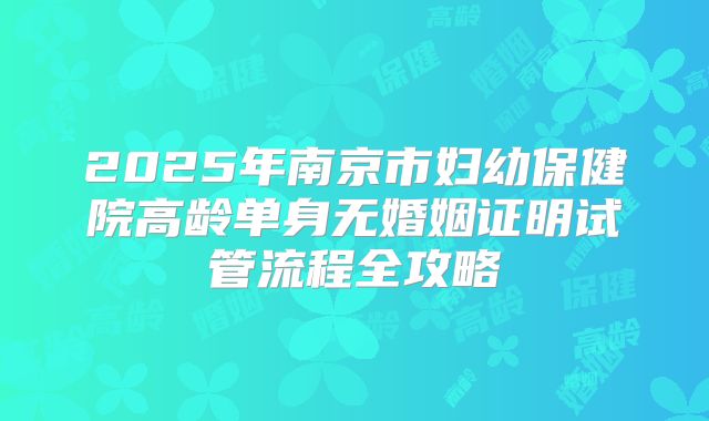 2025年南京市妇幼保健院高龄单身无婚姻证明试管流程全攻略
