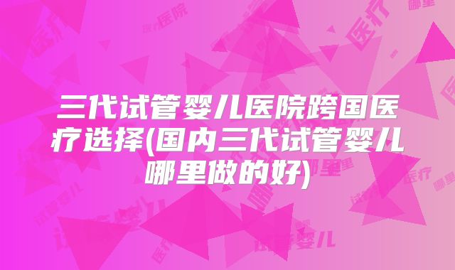 三代试管婴儿医院跨国医疗选择(国内三代试管婴儿哪里做的好)