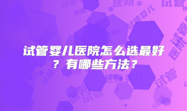 试管婴儿医院怎么选最好？有哪些方法？