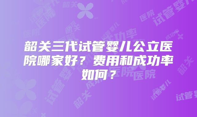 韶关三代试管婴儿公立医院哪家好？费用和成功率如何？